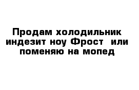 Продам холодильник индезит ноу Фрост  или поменяю на мопед